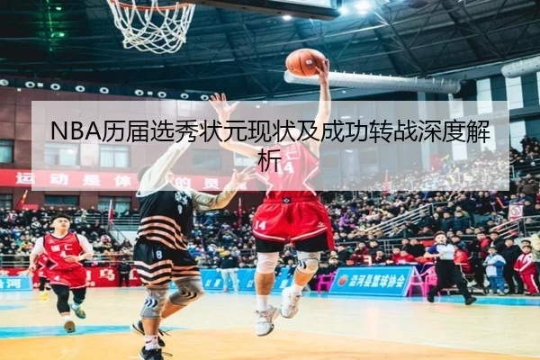 NBA历届选秀状元现状及成功转战深度解析